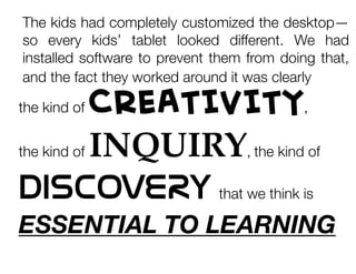 The kids had completely customized the desktop—
so every kids’ tablet looked different.  We had
installed software to prevent them from doing that,
and the fact they worked around it was clearly

CREATIVITY
the kind of INQUIRY the kind of
DISCOVERY that we think is
the kind of

,


,

ESSENTIAL TO LEARNING

 