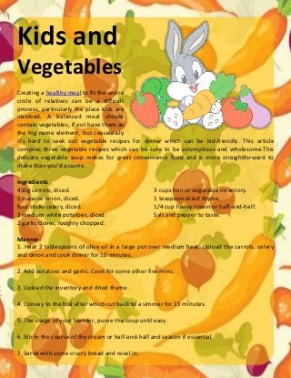 Kids and
Vegetables
Creating a healthy meal to fit the entire
circle of relatives can be a difficult
process, particularly the place kids are
involved. A balanced meal should
contain vegetables, if not have them as
the big name element, but ceaselessly
it's hard to seek out vegetable recipes for dinner which can be kid-friendly. This article
compiles three vegetable recipes which can be sure to be scrumptious and wholesome.This
delicate vegetable soup makes for great convenience food and is more straightforward to
make than you'd assume.
Ingredients
450g carrots, diced.
1 massive onion, diced.
four sticks celery, diced.
3 medium white potatoes, diced.
2 garlic cloves, roughly chopped.
3 cups hen or vegetable inventory.
1 teaspoon dried thyme.
1/4 cup heavy cream or half-and-half.
Salt and pepper to taste.
Manner:
1. Heat 2 tablespoons of olive oil in a large pot over medium heat. Upload the carrots, celery
and onion and cook dinner for 10 minutes.
2. Add potatoes and garlic. Cook for some other five mins.
3. Upload the inventory and dried thyme.
4. Convey to the boil after which cut back to a simmer for 15 minutes.
5. The usage of your blender, puree the soup until easy.
6. Stir in the course of the cream or half-and-half and season if essential.
7. Serve with some crusty bread and revel in.
 