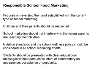Responsible School Food Marketing
Focuses on reversing the trend established with the current
type of school marketing.
Children and their parents should be respected.
School marketing should not interfere with the values parents
are teaching their children.
Nutrition standards and the school wellness policy should be
considered in all school marketing efforts.
Students should be presented with clear educational
messages without persuasive intent or commentary on
appearance, acceptance or popularity.
 