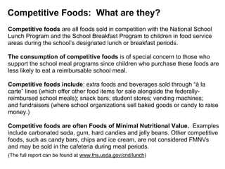 Competitive Foods: What are they?
Competitive foods are all foods sold in competition with the National School
Lunch Program and the School Breakfast Program to children in food service
areas during the school’s designated lunch or breakfast periods.
The consumption of competitive foods is of special concern to those who
support the school meal programs since children who purchase these foods are
less likely to eat a reimbursable school meal.
Competitive foods include: extra foods and beverages sold through “à la
carte” lines (which offer other food items for sale alongside the federally-
reimbursed school meals); snack bars; student stores; vending machines;
and fundraisers (where school organizations sell baked goods or candy to raise
money.)
Competitive foods are often Foods of Minimal Nutritional Value. Examples
include carbonated soda, gum, hard candies and jelly beans. Other competitive
foods, such as candy bars, chips and ice cream, are not considered FMNVs
and may be sold in the cafeteria during meal periods.
(The full report can be found at www.fns.usda.gov/cnd/lunch)
 