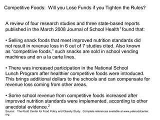 Competitive Foods: Will you Lose Funds if you Tighten the Rules?
A review of four research studies and three state-based reports
published in the March 2008 Journal of School Health1
found that:
• Selling snack foods that meet improved nutrition standards did
not result in revenue loss in 6 out of 7 studies cited. Also known
as “competitive foods,” such snacks are sold in school vending
machines and on a la carte lines.
• There was increased participation in the National School
Lunch Program after healthier competitive foods were introduced.
This brings additional dollars to the schools and can compensate for
revenue loss coming from other areas.
• Some school revenue from competitive foods increased after
improved nutrition standards were implemented, according to other
anecdotal evidence.2
Source: The Rudd Center for Food Policy and Obesity Study. Complete references available at www.yaleruddcenter.
org.
 
