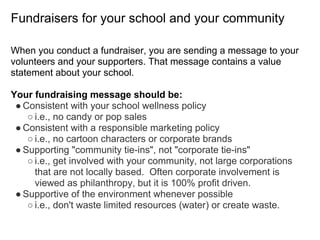 Fundraisers for your school and your community
When you conduct a fundraiser, you are sending a message to your
volunteers and your supporters. That message contains a value
statement about your school.
Your fundraising message should be:
● Consistent with your school wellness policy
○ i.e., no candy or pop sales
● Consistent with a responsible marketing policy
○ i.e., no cartoon characters or corporate brands
● Supporting "community tie-ins", not "corporate tie-ins"
○ i.e., get involved with your community, not large corporations
that are not locally based. Often corporate involvement is
viewed as philanthropy, but it is 100% profit driven.
● Supportive of the environment whenever possible
○ i.e., don't waste limited resources (water) or create waste.
 