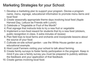 Marketing Strategies for your School:
1. Develop a marketing plan to support your program. Devise a program
name, menu, signage, educational information to promote menu items and
local food
2. Create seasonally appropriate theme days involving local food (Apple
Harvest Day, Lettuce be Friends with Lunch).
3. Celebrate a "Vegetable or Fruit of the Month"
4. Post signage that instructs kids to try a new fruit or vegetable
5. Implement a non-food reward for students that try a new food (stickers,
public recognition in class, 5 extra minutes of recess)
6. Plan field trips to local farms and orchards and incorporate lessons about
the source of your food.
7. Cultivate on-site school garden - use the White House garden as an
educational example.
8. Host Local Farmers visiting your school to talk about farming.
9. Create family surveys to foster family participation in the program. Keep in
mind if you use a family survey you must be prepared to publicly address
the feedback and your application of that feedback.
10. Create games involving local food.
 