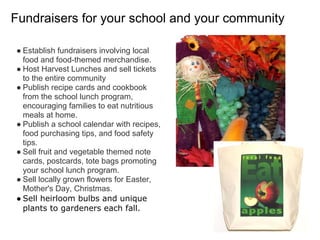 Fundraisers for your school and your community
● Establish fundraisers involving local
food and food-themed merchandise.
● Host Harvest Lunches and sell tickets
to the entire community
● Publish recipe cards and cookbook
from the school lunch program,
encouraging families to eat nutritious
meals at home.
● Publish a school calendar with recipes,
food purchasing tips, and food safety
tips.
● Sell fruit and vegetable themed note
cards, postcards, tote bags promoting
your school lunch program.
● Sell locally grown flowers for Easter,
Mother's Day, Christmas.
● Sell heirloom bulbs and unique
plants to gardeners each fall.
 