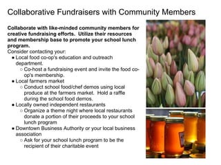 Collaborative Fundraisers with Community Members
Collaborate with like-minded community members for
creative fundraising efforts. Utilize their resources
and membership base to promote your school lunch
program.
Consider contacting your:
● Local food co-op's education and outreach
department.
○ Co-host a fundraising event and invite the food co-
op's membership.
● Local farmers market
○ Conduct school food/chef demos using local
produce at the farmers market. Hold a raffle
during the school food demos.
● Locally owned independent restaurants
○ Organize a theme night where local restaurants
donate a portion of their proceeds to your school
lunch program
● Downtown Business Authority or your local business
association
○ Ask for your school lunch program to be the
recipient of their charitable event
 