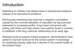 Introduction:
Marketing to children has always been a commercial endeavor
instead of an educational endeavor.
Kid-focused marketing has long had a negative connotation
caused by the commercialization of education by big business
interested in increased profits. It has been concerned with
selling soft drinks and high-caloric low-nutrition foods in schools
to establish a life long customer relationship at an early age.
Needing funds to support school programs, administrators have
opted to improve revenue for the school system in exchange
for exploding obesity rates and a decline in the overall health of
the student body.
 