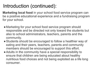 Introduction (continued):
Marketing local food in your school food service program can
be a positive educational experience and a fundraising program
for your school.
●Marketing for your school food service program should
responsible and be directed not only toward the students but
also to school administrators, teachers, parents and the
community.
●Students should be encouraged to follow a healthier way of
eating and their peers, teachers, parents and community
members should be encouraged to support this effort.
●Adults in the community have a special responsibility to
ensure that children are being educated about healthy
nutritious food choices and not being exploited as a life long
consumer.
 