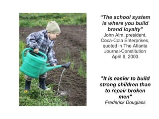 “The school system
is where you build
brand loyalty"
John Alm, president,
Coca-Cola Enterprises,
quoted in The Atlanta
Journal-Constitution
April 6, 2003.
"It is easier to build
strong children than
to repair broken
men"
Frederick Douglass
 