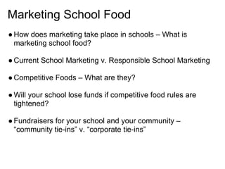 Marketing School Food
●How does marketing take place in schools – What is
marketing school food?
●Current School Marketing v. Responsible School Marketing
●Competitive Foods – What are they?
●Will your school lose funds if competitive food rules are
tightened?
●Fundraisers for your school and your community –
“community tie-ins” v. “corporate tie-ins”
 