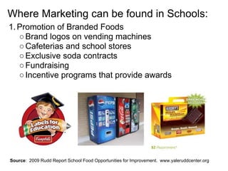 Where Marketing can be found in Schools:
1.Promotion of Branded Foods
○Brand logos on vending machines
○Cafeterias and school stores
○Exclusive soda contracts
○Fundraising
○Incentive programs that provide awards
Source: 2009 Rudd Report School Food Opportunities for Improvement. www.yaleruddcenter.org
 