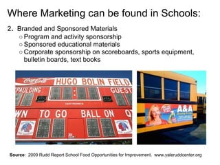 Where Marketing can be found in Schools:
2. Branded and Sponsored Materials
○ Program and activity sponsorship
○ Sponsored educational materials
○ Corporate sponsorship on scoreboards, sports equipment,
bulletin boards, text books
Source: 2009 Rudd Report School Food Opportunities for Improvement. www.yaleruddcenter.org
 