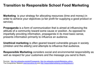 Transition to Responsible School Food Marketing
Marketing is your strategy for allocating resources (time and money) in
order to achieve your objectives (a fair profit for supplying a good product or
service).
Propaganda is a form of communication that is aimed at influencing the
attitude of a community toward some cause or position. As opposed to
impartially providing information, propaganda in its most basic sense,
presents information primarily to influence an audience.
Unethical marketing is often geared toward vulnerable groups in society
(children and the elderly) and attempts to influence that audience.
Responsible Marketing considers social and environmental responsibility as
well as respect for your customers and the message you send to them.
Sources: http://en.wikipedia.org/wiki/Propaganda, http://en.wikipedia.org/wiki/Marketing_ethics
The Entrepreneur Network www.tenonline.org and http://responsiblemarketing.com/blog/about-2
 