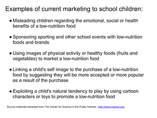 Examples of current marketing to school children:
● Misleading children regarding the emotional, social or health
benefits of a low-nutrition food
● Sponsoring sporting and other school events with low-nutrition
foods and brands
● Using images of physical activity or healthy foods (fruits and
vegetables) to market a low-nutrition food
● Linking a child's self image to the purchase of a low-nutrition
food by suggesting they will be more accepted or more popular
as a result of the purchase
● Exploiting a child's natural tendency to play by using cartoon
characters or toys to promote a low-nutrition food
Source materials extracted from The Center for Science in the Public Interest. http://www.cspinet.org/
 