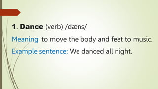 1. Dance (verb) /dæns/
Meaning: to move the body and feet to music.
Example sentence: We danced all night.
 