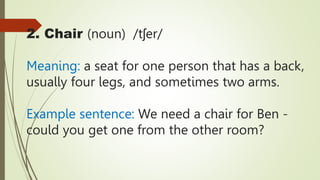 2. Chair (noun) /tʃer/
Meaning: a seat for one person that has a back,
usually four legs, and sometimes two arms.
Example sentence: We need a chair for Ben -
could you get one from the other room?
 