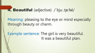 4. Beautiful (adjective) /ˈbjuː.t̬ə.fəl/
Meaning: pleasing to the eye or mind especially
through beauty or charm.
Example sentence: The girl is very beautiful.
It was a beautiful plan.
 