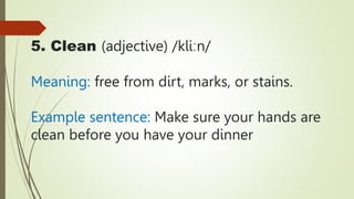 5. Clean (adjective) /kliːn/
Meaning: free from dirt, marks, or stains.
Example sentence: Make sure your hands are
clean before you have your dinner
 