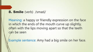 8. Smile (verb) /smaɪl/
Meaning: a happy or friendly expression on the face
in which the ends of the mouth curve up slightly,
often with the lips moving apart so that the teeth
can be seen
Example sentence: Amy had a big smile on her face.
 