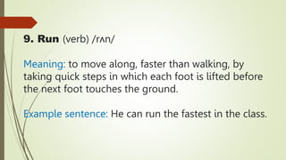 9. Run (verb) /rʌn/
Meaning: to move along, faster than walking, by
taking quick steps in which each foot is lifted before
the next foot touches the ground.
Example sentence: He can run the fastest in the class.
 
