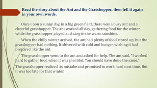 Once upon a sunny day, in a big green field, there was a busy ant and a
cheerful grasshopper. The ant worked all day, gathering food for the winter,
while the grasshopper played and sang in the warm sunshine.
When the chilly winter arrived, the ant had plenty of food stored up, but the
grasshopper had nothing. It shivered with cold and hunger, wishing it had
prepared like the ant.
The grasshopper went to the ant and asked for help. The ant said, "I worked
hard to gather food when it was plentiful. You should have done the same."
The grasshopper realized its mistake and promised to work hard next time. But
it was too late for that winter.
Read the story about the Ant and the Grasshopper, then tell it again
in your own words.
 