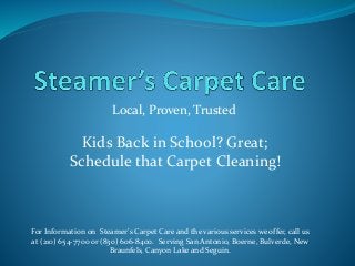 Local, Proven, Trusted
For Information on Steamer’s Carpet Care and the various services we offer, call us
at (210) 654-7700 or (830) 606-8400. Serving San Antonio, Boerne, Bulverde, New
Braunfels, Canyon Lake and Seguin.
Kids Back in School? Great;
Schedule that Carpet Cleaning!
 