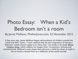 Photo Essay: When a Kid’s
Bedroom isn’t a room
By James Mollison, MotherJones.com; 23 November 2012
A few years ago, James Mollison began taking photos of children around the
world and their rooms. "I soon realized that my own experience of having a
'bedroom' simply doesn't apply to so many kids," he recalls in his book Where
Children Sleep, which collects his images from 18 countries. Striking and
unsentimental, Mollison's work shows that wherever a child lies down at night is
not so much a retreat from as a reflection of the world outside.
 