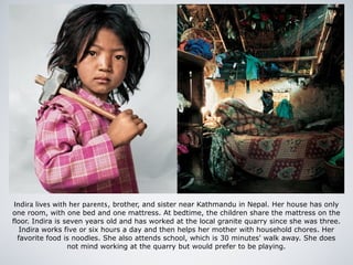 Indira lives with her parents, brother, and sister near Kathmandu in Nepal. Her house has only
one room, with one bed and one mattress. At bedtime, the children share the mattress on the
floor. Indira is seven years old and has worked at the local granite quarry since she was three.
Indira works five or six hours a day and then helps her mother with household chores. Her
favorite food is noodles. She also attends school, which is 30 minutes' walk away. She does
not mind working at the quarry but would prefer to be playing.
 