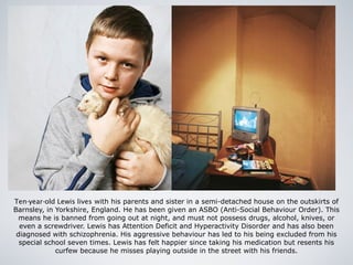 Ten-year-old Lewis lives with his parents and sister in a semi-detached house on the outskirts of
Barnsley, in Yorkshire, England. He has been given an ASBO (Anti-Social Behaviour Order). This
means he is banned from going out at night, and must not possess drugs, alcohol, knives, or
even a screwdriver. Lewis has Attention Deficit and Hyperactivity Disorder and has also been
diagnosed with schizophrenia. His aggressive behaviour has led to his being excluded from his
special school seven times. Lewis has felt happier since taking his medication but resents his
curfew because he misses playing outside in the street with his friends.
 