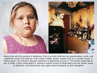 Alyssa lives with her parents in Kentucky. She is an only child but her grandmother, uncle, and
orphaned cousin live close by. Their small, shabby house, heated only by a wooden stove, is
falling apart. The ceiling in Alyssa's bedroom is beginning to cave in. The family would like to
buy a trailer if they could afford it. Alyssa's mother works at McDonald's and her father works
at Walmart; everything they earn goes toward bringing up their daughter.
 