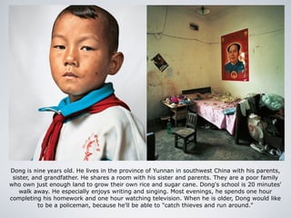 Dong is nine years old. He lives in the province of Yunnan in southwest China with his parents,
sister, and grandfather. He shares a room with his sister and parents. They are a poor family
who own just enough land to grow their own rice and sugar cane. Dong's school is 20 minutes'
walk away. He especially enjoys writing and singing. Most evenings, he spends one hour
completing his homework and one hour watching television. When he is older, Dong would like
to be a policeman, because he'll be able to "catch thieves and run around."
 