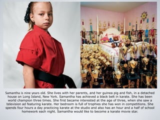 Samantha is nine years old. She lives with her parents, and her guinea pig and fish, in a detached
house on Long Island, New York. Samantha has achieved a black belt in karate. She has been
world champion three times. She first became interested at the age of three, when she saw a
television ad featuring karate. Her bedroom is full of trophies she has won in competitions. She
spends four hours a day practicing karate at the studio and also has an hour and a half of school
homework each night. Samantha would like to become a karate movie star.
 