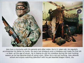Joey lives in Kentucky with his parents and older sister. He is 11 years old. He regularly
accompanies his father on hunts. He owns two shotguns and a crossbow and made his first kill
—a deer—at the age of seven. He is hoping to use his crossbow during the next hunting
season as he has become tired of using a gun. When he is not out hunting, Joey attends
school and enjoys watching television with his pet bearded dragon lizard, Lily.
 