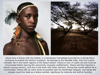 Irkena lives in Kenya with his mother, in a temporary homestead encircled by a strong thorn
enclosure to protect the family's livestock. He belongs to the Rendille tribe, who live a semi-
nomadic life in the harsh regions of the Kaisut Desert. Irkena is now 14 years old and must be
circumcised before leaving the community manyatta (settlement). Irkena will then become a
morani (young warrior), and live in the bush with other warriors. During the month before he is
circumcised, Irkena kills as many birds as possible with his handmade catapult, and hangs the
corpses round his head as a status symbol, signifying his maturity and skill at hunting.
 
