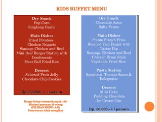 Dry Snack                      Dry Snack
          Pop Corn                   Chocolate Astor
      Singkong Garlic                  Salty Penne
                                              
       Main Dishes                    Main Dishes
       Fried Potatoes              Potato French Fries
      Chicken Nuggets            Breaded Fish Finger with
 Sausage Chicken and Beef              Tartar Dip
Mini Beef Burger Station with   Sausage Chicken and Beef
        Condiments                 Chicken Drum Stick
    Meat Ball Fried Rice           Vegetable Fried Rice
                                              
         Dessert                     Pasta Station
    Selected Fruit Jelly        Spaghetti Tomato Sauce &
  Chocolate Chip Cookies               Bolognaise
              
                                         Dessert
  Rp. 50,000,- + / person              Mini Cake
                                    Pudding Chocolate
                                     Ice Cream Cup

                                 Rp. 80,000,- + / person
 