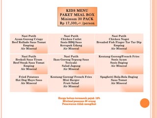 KIDS MENU
                                PAKET MEAL BOX
                                Minimum 30 PACK
                                Rp 17,500,-+ /person


      Nasi Putih                  Nasi Putih                       Nasi Putih
  Ayam Goreng Crispy            Chicken Cutlet                   Chicken Nuget
Beef Rollade Saus Tomat         Sosis BBQ Saus           Breaded Fish Finger Tar Tar Dip
        Emping                  Kerupuk Udang                       Emping
      Air Mineral                 Air Mineral                     Air Mineral


      Nasi Putih                   Nasi Putih             Kentang Goreng/French Fries
 Brokoli Saus Tiram         Ikan Goreng Tepung Saus               Sosis Ayam
Beef Steak Saus Tomat               Teriyaki                     Sosis Daging
        Emping                    Salad Jagung                    Air Mineral
      Air Mineral                  Air Mineral


    Fried Potatoes        Kentang Goreng/ French Fries     Spaghetti Bola-Bola Daging
  Hot Dog Mayo Saus               Mini Burger                     Saus Tomat
     Air Mineral                  Fruit Salad                     Air Mineral
                                  Air Mineral
 