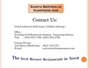 Sampai Bertemu di
               Kampoeng Aer


                Contact Us:
Untuk informasi lebih lanjut, silahkan hubungi :

Office :
Jl.Gading Golf Boulevard, Serpong - Tangerang Selatan
Telp     : (021) 9127 7392 / (021) 5312 2799
 
Contact Person:
Asih Ratna (Marketing) : 0813 1723 7571
E-mail                    : asih.ratna@kampoengaer.com
 