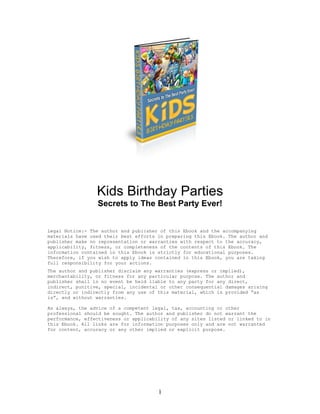 Kids Birthday Parties
                 Secrets to The Best Party Ever!


Legal Notice:- The author and publisher of this Ebook and the accompanying
materials have used their best efforts in preparing this Ebook. The author and
publisher make no representation or warranties with respect to the accuracy,
applicability, fitness, or completeness of the contents of this Ebook. The
information contained in this Ebook is strictly for educational purposes.
Therefore, if you wish to apply ideas contained in this Ebook, you are taking
full responsibility for your actions.
The author and publisher disclaim any warranties (express or implied),
merchantability, or fitness for any particular purpose. The author and
publisher shall in no event be held liable to any party for any direct,
indirect, punitive, special, incidental or other consequential damages arising
directly or indirectly from any use of this material, which is provided “as
is”, and without warranties.

As always, the advice of a competent legal, tax, accounting or other
professional should be sought. The author and publisher do not warrant the
performance, effectiveness or applicability of any sites listed or linked to in
this Ebook. All links are for information purposes only and are not warranted
for content, accuracy or any other implied or explicit purpose.




                                       1
 