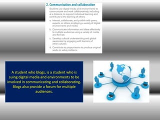 A student who blogs, is a student who is
suing digital media and environments to be
involved in communicating and collaborating.
Blogs also provide a forum for multiple
audiences.
 