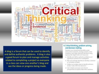 A blog is a forum that can be used to identify
and define authentic problems. A blog is also
a good forum to plan and manage activities
related to completing a project as everyone
in a class can view one another’s blog and
see the ideas or progress being made.
 