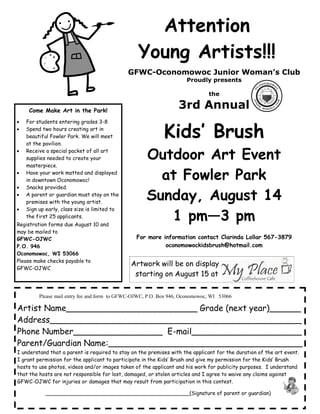 Attention
                                                 Young Artists!!!
                                              GFWC-Oconomowoc Junior Woman’s Club
                                                                     Proudly presents

                                                                              the

     Come Make Art in the Park!
                                                                  3rd Annual
•   For students entering grades 3-8
•   Spend two hours creating art in
    beautiful Fowler Park. We will meet
    at the pavilion.
                                                            Kids’ Brush
•   Receive a special packet of all art
    supplies needed to create your                   Outdoor Art Event
    masterpiece.
•   Have your work matted and displayed
    in downtown Oconomowoc!                            at Fowler Park
•   Snacks provided.
•   A parent or guardian must stay on the
    premises with the young artist.
                                                     Sunday, August 14
•   Sign up early, class size is limited to
    the first 25 applicants.
Registration forms due August 10 and
                                                        1 pm—3 pm
may be mailed to
GFWC-OJWC                                        For more information contact Clarinda Lollar 567-3879
P.O. 946                                                   oconomowockidsbrush@hotmail.com
Oconomowoc, WI 53066
Please make checks payable to
                                              Artwork will be on display
GFWC-OJWC
                                               starting on August 15 at

         Please mail entry fee and form to GFWC-OJWC, P.O. Box 946, Oconomowoc, WI 53066

Artist Name_________________________ Grade (next year)______
Address________________________________________________
Phone Number_________________ E-mail_____________________
Parent/Guardian Name:_____________________________________
I understand that a parent is required to stay on the premises with the applicant for the duration of the art event.
I grant permission for the applicant to participate in the Kids’ Brush and give my permission for the Kids’ Brush
hosts to use photos, videos and/or images taken of the applicant and his work for publicity purposes. I understand
that the hosts are not responsible for lost, damaged, or stolen articles and I agree to waive any claims against
GFWC-OJWC for injuries or damages that may result from participation in this contest.

            ____________________________________________(Signature of parent or guardian)
 