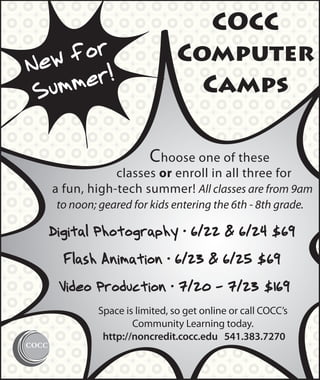 COCC
        r
N ew fo                        Computer
          !
 S ummer                         Camps

                        Choose one of these
               classes or enroll in all three for
   a fun, high-tech summer! All classes are from 9am
   to noon; geared for kids entering the 6th - 8th grade.

  Digital Photography • 6/22 & 6/24 $69
     Flash Animation • 6/23 & 6/25 $69
    Video Production • 7/20 - 7/23 $169
            Space is limited, so get online or call COCC’s
                    Community Learning today.
             http://noncredit.cocc.edu 541.383.7270
 