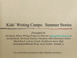 Kids’ Writing Camps: Summer Stories
                               Presented by
Pat Braun, Illinois Writing Project Co-Director (pbraun09@yahoo.com)
 Jen Reichardt, 5th Grade Teacher, Flossmoor Hills Elementary School
         Mindi Rench, Literacy Coach, Northbrook Junior High
        (mrench@northbrook 28.net or on Twitter: @mindi_r)


        You can find this presentation at http://slideshare.net/mindi_r
 