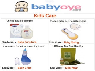 Kids Care
   Chicco Eau de cologne               Pigeon baby safety nail clippers




See More :- Baby Furniture             See More :- Baby Swing
Farlin Anti Backflow Nasal Aspirator      OGbaby Tea Tree Healthy




See More :- Baby Cribs                 See More :- Kids Wear
 