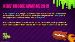 KIDS’ CHOICE AWARDS 2015
A 28ª edição do KCA, chega à Nickelodeon com mais música, mais celebridades,
mais diversão e muito mais slime! A premiação será gravada em Los Angeles e
exibida pela Nickelodeon Brasil no final de Março/15*.
Faça parte do Kids Choice Awards 2015 e conecte-se antecipadamente
com a criançada da Nick através do evento mais melequento do mundo!
*Sujeito à alteração sem aviso prévio.
 