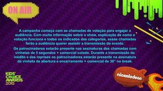 A campanha começa com as chamadas de votação para engajar a
audiência. Com muita informação sobre o show, explicação de como a
votação funciona e todos os indicados das categorias, essas chamadas
farão a audiência querer assistir a transmissão do evento.
Os patrocinadores estarão presente nas assinaturas das chamadas com
vinhetas de 5 segundos + comercial colado. Durante a transmissão do
inédito e das reprises os patrocinadores estarão presente na assinatura
da vinheta de abertura e encerramento + comercial de 30” no break.
ON AIR
 