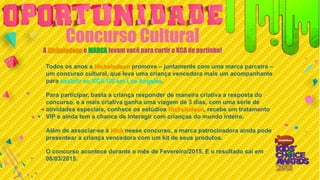Concurso Cultural
A Nickelodeon e MARCA levam você para curtir o KCA de pertinho!
Todos os anos a Nickelodeon promove – juntamente com uma marca parceira –
um concurso cultural, que leva uma criança vencedora mais um acompanhante
para assistir ao KCA US em Los Angeles.
Para participar, basta a criança responder de maneira criativa a resposta do
concurso, e a mais criativa ganha uma viagem de 3 dias, com uma série de
atividades especiais, conhece os estúdios Nickelodeon, recebe um tratamento
VIP e ainda tem a chance de interagir com crianças do mundo inteiro.
Além de associar-se à Nick nesse concurso, a marca patrocinadora ainda pode
presentear a criança vencedora com um kit de seus produtos.
O concurso acontece durante o mês de Fevereiro/2015. E o resultado saí em
08/03/2015.
 