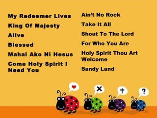 My Redeemer Lives

Ain’t No Rock

King Of Majesty

Take It All

Alive

Shout To The Lord

Blessed

For Who You Are

Mahal Ako Ni Hesus

Holy Spirit Thou Art
Welcome

Come Holy Spirit I
Need You

Sandy Land

 
