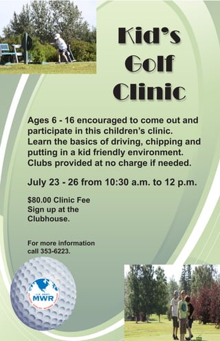 Kid’s
                        Golf
                       Clinic
Ages 6 - 16 encouraged to come out and
participate in this children’s clinic.
Learn the basics of driving, chipping and
putting in a kid friendly environment.
Clubs provided at no charge if needed.

July 23 - 26 from 10:30 a.m. to 12 p.m.
$80.00 Clinic Fee
Sign up at the
Clubhouse.


For more information
call 353-6223.
 