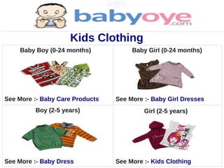 Kids Clothing
    Baby Boy (0-24 months)            Baby Girl (0-24 months)




See More :- Baby Care Products   See More :- Baby Girl Dresses
         Boy (2-5 years)                  Girl (2-5 years)




See More :- Baby Dress           See More :- Kids Clothing
 