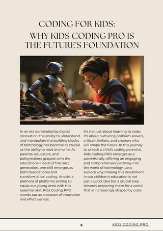 WHY KIDS CODING PRO IS
THE FUTURE'S FOUNDATION
CODING FOR KIDS:
It's not just about learning to code;
it's about nurturing problem-solvers,
critical thinkers, and creators who
will shape the future. In this journey
to unlock a child's coding potential,
Kids Coding PRO emerges as a
powerful ally, offering an engaging
and comprehensive pathway into
the world of technology. Let's
explore why making this investment
in our children's education is not
just a good idea but a crucial step
towards preparing them for a world
that is increasingly shaped by code.
In an era dominated by digital
innovation, the ability to understand
and manipulate the building blocks
of technology has become as crucial
as the ability to read and write. As
parents, educators, and
policymakers grapple with the
educational needs of the next
generation, one skill emerges as
both foundational and
transformative: coding. Amidst a
plethora of platforms aiming to
equip our young ones with this
essential skill, Kids Coding PRO
stands out as a beacon of innovation
and effectiveness.
KIDS CODING PRO
 